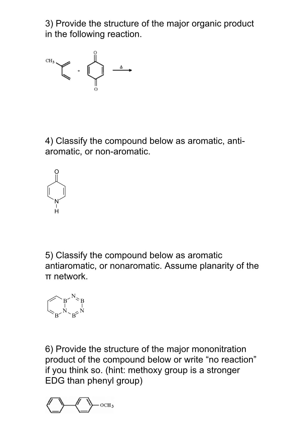 3) Provide the structure of the major organic product
in the following reaction.
CH3
4) Classify the compound below as aromatic, anti-
aromatic, or non-aromatic.
H
5) Classify the compound below as aromatic
antiaromatic, or nonaromatic. Assume planarity of the
TT network.
B
N
6) Provide the structure of the major mononitration
product of the compound below or write "no reaction"
if you think so. (hint: methoxy group is a stronger
EDG than phenyl group)
OCH 3