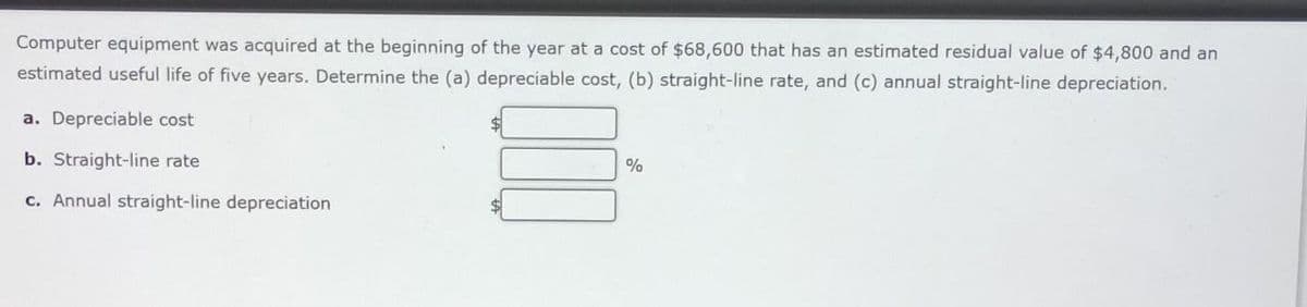 Computer equipment was acquired at the beginning of the year at a cost of $68,600 that has an estimated residual value of $4,800 and an
estimated useful life of five years. Determine the (a) depreciable cost, (b) straight-line rate, and (c) annual straight-line depreciation.
a. Depreciable cost
b. Straight-line rate
c. Annual straight-line depreciation
$1
%