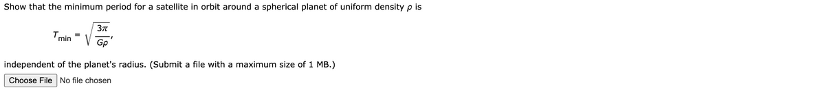 Show that the minimum period for a satellite in orbit around a spherical planet of uniform density p is
Tmin
3π
V
Gp'
independent of the planet's radius. (Submit a file with a maximum size of 1 MB.)
Choose File No file chosen