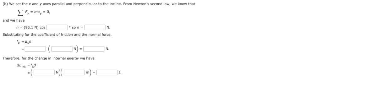 (b) We set the x and y axes parallel and perpendicular to the incline. From Newton's second law, we know that
ΣFy = may = 0,
and we have
n = (95.1 N) cos
so n =
N.
Substituting for the coefficient of friction and the normal force,
fk=μkn
Therefore, for the change in internal energy we have
AE int = fkd
N.
N)(
m =
J.