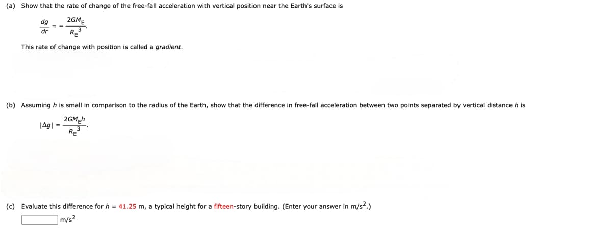 (a) Show that the rate of change of the free-fall acceleration with vertical position near the Earth's surface is
dg
2GM
3--5
dr
RE³
This rate of change with position is called a gradient.
(b) Assuming his small in comparison to the radius of the Earth, show that the difference in free-fall acceleration between two points separated by vertical distance h is
|Agl
=
2GMEh
RE
3
(c) Evaluate this difference for h = 41.25 m, a typical height for a fifteen-story building. (Enter your answer in m/s².)
m/s²