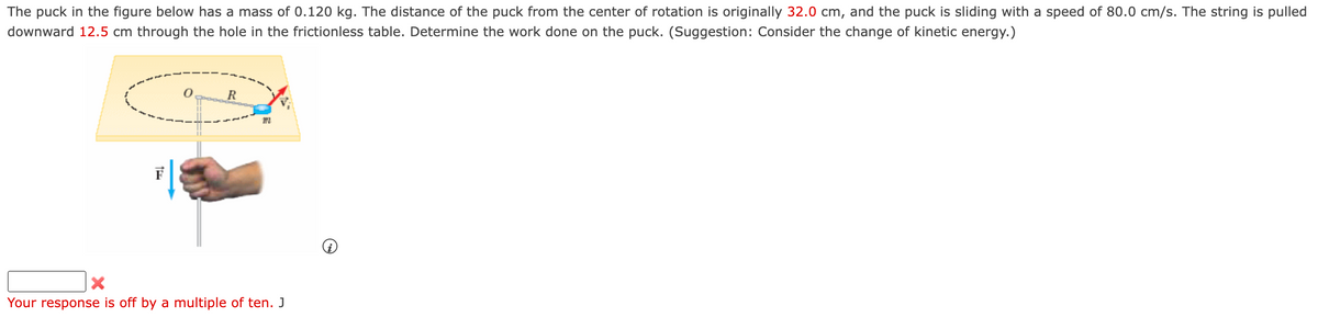 The puck in the figure below has a mass of 0.120 kg. The distance of the puck from the center of rotation is originally 32.0 cm, and the puck is sliding with a speed of 80.0 cm/s. The string is pulled
downward 12.5 cm through the hole in the frictionless table. Determine the work done on the puck. (Suggestion: Consider the change of kinetic energy.)
0
R
m
×
Your response is off by a multiple of ten. J