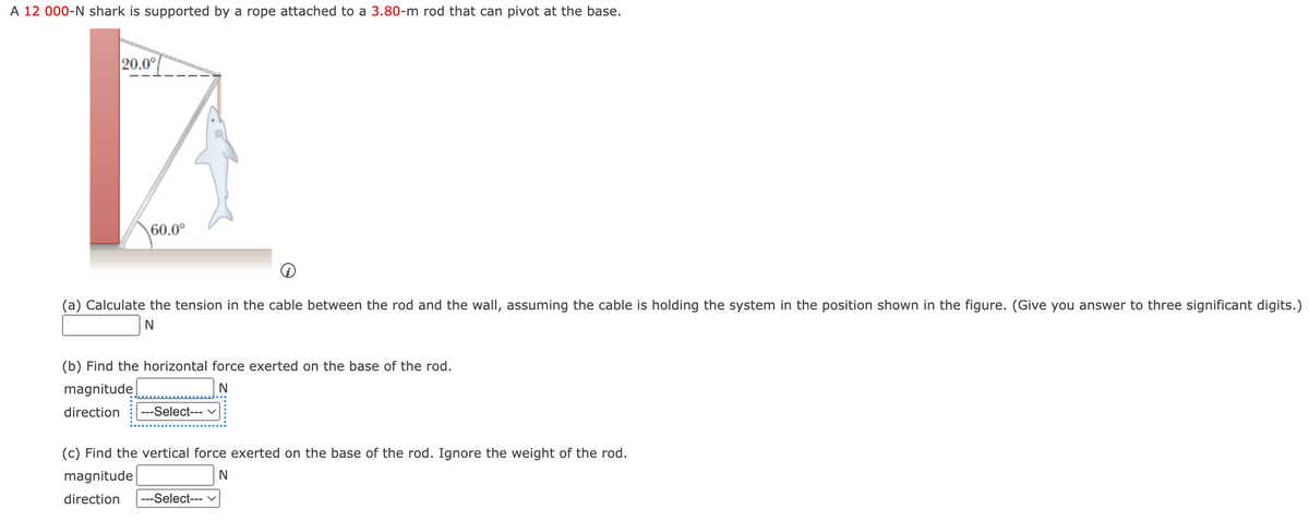 A 12 000-N shark is supported by a rope attached to a 3.80-m rod that can pivot at the base.
20.0°
60.0°
(a) Calculate the tension in the cable between the rod and the wall, assuming the cable is holding the system in the position shown in the figure. (Give you answer to three significant digits.)
N
(b) Find the horizontal force exerted on the base of the rod.
magnitude
direction
N
---Select--- ✓
(c) Find the vertical force exerted on the base of the rod. Ignore the weight of the rod.
magnitude
N
direction
---Select--- ✓