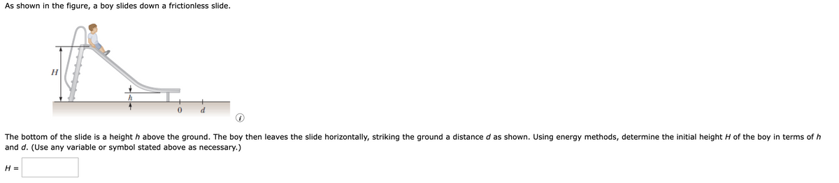 As shown in the figure, a boy slides down a frictionless slide.
A
H
h
0
d
The bottom of the slide is a height h above the ground. The boy then leaves the slide horizontally, striking the ground a distance d as shown. Using energy methods, determine the initial height H of the boy in terms of h
and d. (Use any variable or symbol stated above as necessary.)
H =