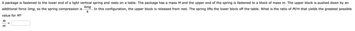 A package is fastened to the lower end of a light vertical spring and rests on a table. The package has a mass M and the upper end of the spring is fastened to a block of mass m. The upper block is pushed down by an
additional force 3mg, so the spring compression is 4mg. In this configuration, the upper block is released from rest. The spring lifts the lower block off the table. What is the ratio of M/m that yields the greatest possible
value for M?
k
M