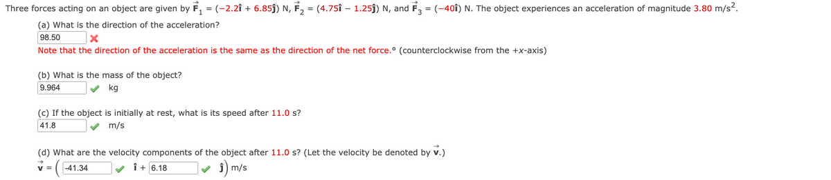 Three forces acting on an object are given by F₁ = (−2.2î + 6.85ĵ) N, F₂ = (4.75î – 1.25ĵ) N, and F3 = (-401) N. The object experiences an acceleration of magnitude 3.80 m/s².
(a) What is the direction of the acceleration?
98.50
X
Note that the direction of the acceleration is the same as the direction of the net force.° (counterclockwise from the +x-axis)
(b) What is the mass of the object?
9.964
kg
(c) If the object is initially at rest, what is its speed after 11.0 s?
41.8
m/s
(d) What are the velocity components of the object after 11.0 s? (Let the velocity be denoted by v.)
✓ = -41.34
m/s
+6.18