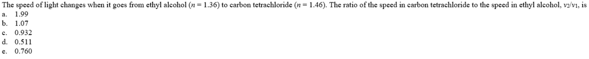 The speed of light changes when it goes from ethyl alcohol (n = 1.36) to carbon tetrachloride ( = 1.46). The ratio of the speed in carbon tetrachloride to the speed in ethyl alcohol, vz/v1, is
а.
1.99
b. 1.07
с.
0.932
d. 0.511
е.
0.760
