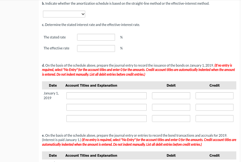 b. Indicate whether the amortization schedule is based on the straight-line method or the effective-interest method.
c. Determine the stated interest rate and the effective-interest rate.
The stated rate
The effective rate
Date
January 1,
2019
d. On the basis of the schedule above, prepare the journal entry to record the issuance of the bonds on January 1, 2019. (If no entry is
required, select "No Entry" for the account titles and enter O for the amounts. Credit account titles are automatically indented when the amount
is entered. Do not indent manually. List all debit entries before credit entries.)
%
Account Titles and Explanation
Date
%
Debit
e. On the basis of the schedule above, prepare the journal entry or entries to record the bond transactions and accruals for 2019.
(Interest is paid January 1.) (If no entry is required, select "No Entry" for the account titles and enter O for the amounts. Credit account titles are
automatically indented when the amount is entered. Do not indent manually. List all debit entries before credit entries.)
Account Titles and Explanation
Credit
Debit
Credit