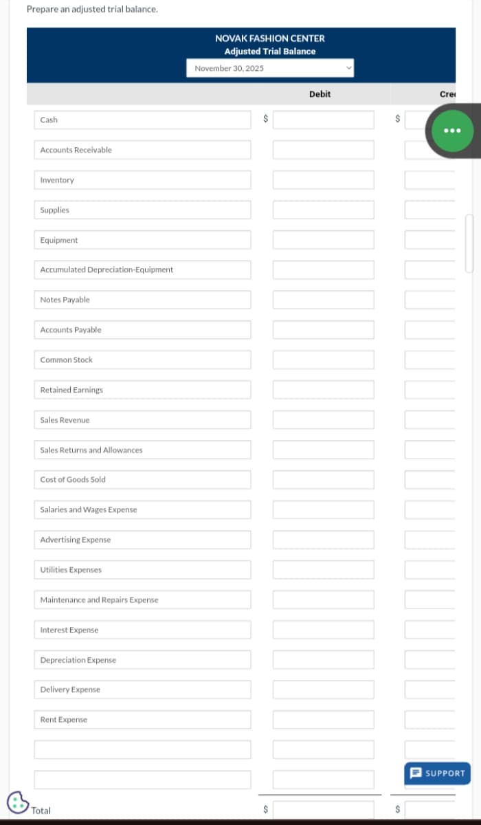 Prepare an adjusted trial balance.
Cash
Accounts Receivable
Inventory
Supplies
Equipment
Accumulated Depreciation-Equipment
Notes Payable
Accounts Payable
Common Stock
Retained Earnings
Sales Revenue
Sales Returns and Allowances
Cost of Goods Sold
Salaries and Wages Expense
Advertising Expense
Utilities Expenses
Maintenance and Repairs Expense
Interest Expense
Depreciation Expense
Delivery Expense
Rent Expense
Total
NOVAK FASHION CENTER
Adjusted Trial Balance
November 30, 2025
$
$
Debit
$
$
Cre
SUPPORT