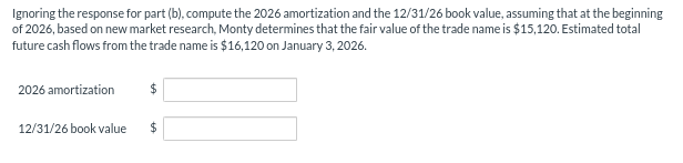 Ignoring the response for part (b), compute the 2026 amortization and the 12/31/26 book value, assuming that at the beginning
of 2026, based on new market research, Monty determines that the fair value of the trade name is $15,120. Estimated total
future cash flows from the trade name is $16,120 on January 3, 2026.
2026 amortization
12/31/26 book value
$
$