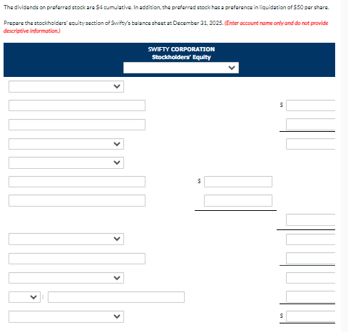 The dividends on preferred stock are $4 cumulative. In addition, the preferred stock has a preference in liquidation of $50 per share.
Prepare the stockholders' equity section of Swifty's balance sheet at December 31, 2025. (Enter account name only and do not provide
descriptive information.)
SWIFTY CORPORATION
Stockholders' Equity
$
S
$