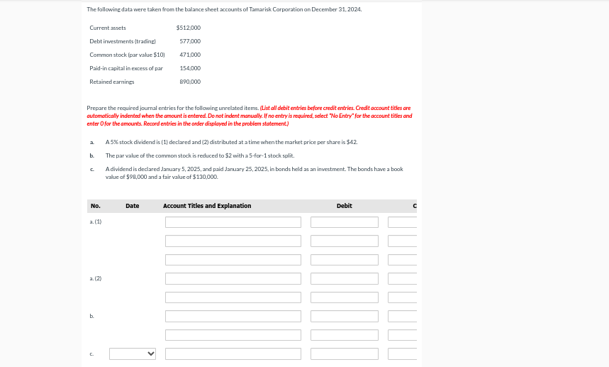 The following data were taken from the balance sheet accounts of Tamarisk Corporation on December 31, 2024.
Current assets
Debt investments (trading)
Common stock (par value $10)
Paid-in capital in excess of par
Retained earnings
Prepare the required journal entries for the following unrelated items. (List all debit entries before credit entries. Credit account titles are
automatically indented when the amount is entered. Do not indent manually. If no entry is required, select "No Entry" for the account titles and
enter o for the amounts. Record entries in the order displayed in the problem statement)
a
b.
C
No.
a. (1)
a. (2)
b.
n
$512,000
577,000
471,000
154,000
890,000
A5% stock dividend is (1) declared and (2) distributed at a time when the market price per share is $42.
The par value of the common stock is reduced to $2 with a 5-for-1 stock split.
A dividend is declared January 5, 2025, and paid January 25, 2025, in bonds held as an investment. The bonds have a book
value of $98,000 and a fair value of $130,000.
Date
Account Titles and Explanation
Debit
1000