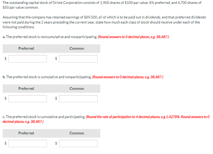 The outstanding capital stock of Oriole Corporation consists of 1,900 shares of $100 par value, 8% preferred, and 4,700 shares of
$50 par value common.
Assuming that the company has retained earnings of $89,500, all of which is to be paid out in dividends, and that preferred dividends
were not paid during the 2 years preceding the current year, state how much each class of stock should receive under each of the
following conditions.
a. The preferred stock is noncumulative and nonparticipating. (Round answers to O decimal places, e.g. 38,487.)
Preferred
b. The preferred stock is cumulative and nonparticipating. (Round answers to O decimal places, e.g. 38,487.)
EA
Preferred
Common
c. The preferred stock is cumulative and participating. (Round the rate of participation to 4 decimal places, e.g.1.4278%. Round answers to O
decimal places, e.g. 38,487.)
Preferred
LA
Common
Common