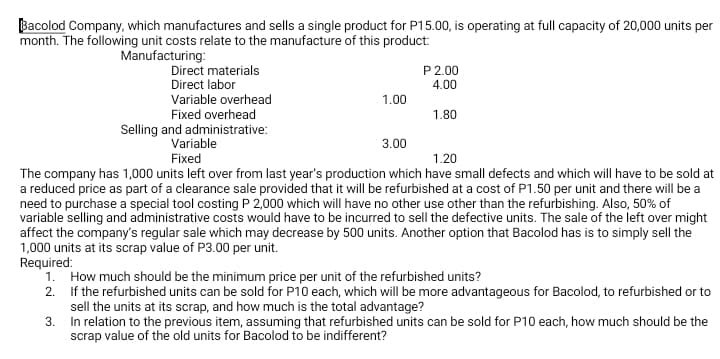 Bacolod Company, which manufactures and sells a single product for P15.00, is operating at full capacity of 20,000 units per
month. The following unit costs relate to the manufacture of this product:
Manufacturing:
Direct materials
Direct labor
Variable overhead
Fixed overhead
P 2.00
4.00
1.00
1.80
Selling and administrative:
Variable
Fixed
3.00
1.20
The company has 1,000 units left over from last year's production which have small defects and which will have to be sold at
a reduced price as part of a clearance sale provided that it will be refurbished at a cost of P1.50 per unit and there will be a
need to purchase a special tool costing P 2,000 which will have no other use other than the refurbishing. Also, 50% of
variable selling and administrative costs would have to be incurred to sell the defective units. The sale of the left over might
affect the company's regular sale which may decrease by 500 units. Another option that Bacolod has is to simply sell the
1,000 units at its scrap value of P3.00 per unit.
Required:
1. How much should be the minimum price per unit of the refurbished units?
2. If the refurbished units can be sold for P10 each, which will be more advantageous for Bacolod, to refurbished or to
sell the units at its scrap, and how much is the total advantage?
3. In relation to the previous item, assuming that refurbished units can be sold for P10 each, how much should be the
scrap value of the old units for Bacolod to be indifferent?

