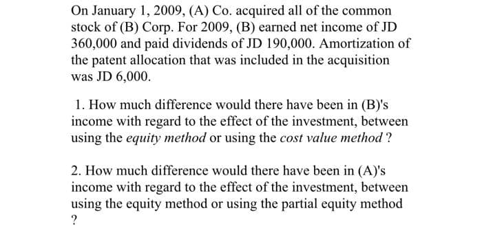 On January 1, 2009, (A) Co. acquired all of the common
stock of (B) Corp. For 2009, (B) earned net income of JD
360,000 and paid dividends of JD 190,000. Amortization of
the patent allocation that was included in the acquisition
was JD 6,000.
1. How much difference would there have been in (B)'s
income with regard to the effect of the investment, between
using the equity method or using the cost value method ?
2. How much difference would there have been in (A)'s
income with regard to the effect of the investment, between
using the equity method or using the partial equity method
?