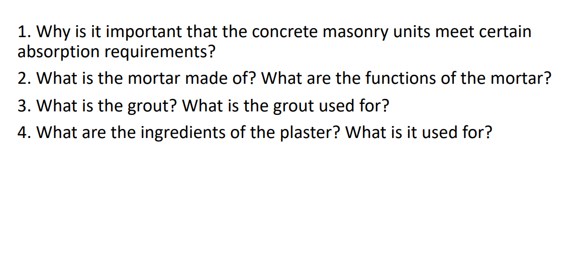 1. Why is it important that the concrete masonry units meet certain
absorption requirements?
2. What is the mortar made of? What are the functions of the mortar?
3. What is the grout? What is the grout used for?
4. What are the ingredients of the plaster? What is it used for?
