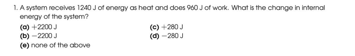 1. A system receives 1240 J of energy as heat and does 960 J of work. What is the change in internal
energy of the system?
(a) +2200 J
(b)-2200 J
(e) none of the above
(c) +280 J
(d) - 280 J