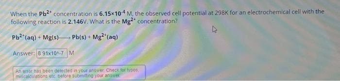 When the Pb²+ concentration is 6.15x104 M, the observed cell potential at 298K for an electrochemical cell with the
following reaction is 2.146V. What is the Mg2 concentration?
Pb2+ (aq) + Mg(s) Pb(s) + Mg²+ (aq)
Answer: 891x10^-7 M
An error has been detected in your answer. Check for typos.
miscalculations etc before submitting your answer