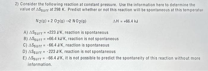 2) Consider the following reaction at constant pressure. Use the information here to determine the
value of ASsurr at 298 K. Predict whether or not this reaction will be spontaneous at this temperatur
N2(g) +2 02(g) →2 NO2(g)
ΔΗ = +66,4 kJ
A) ASsurr = +223 J/K, reaction is spontaneous
B) ASsurr = +66.4 kJ/K, reaction is not spontaneous
C) ASsurr=-66.4 J/K, reaction is spontaneous
D) ASsurr= -223 J/K, reaction is not spontaneous
E) ASsurr=-66.4 J/K, it is not possible to predict the spontaneity of this reaction without more.
information.
