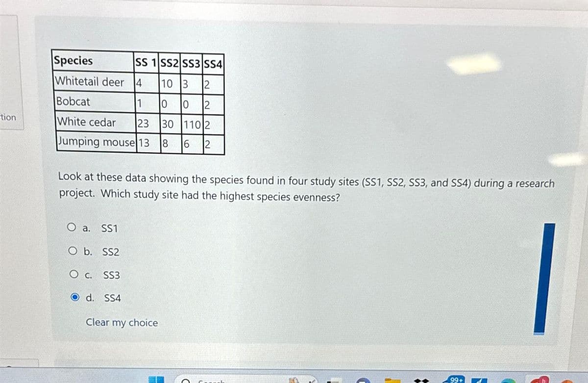 tion
Species
SS 1 SS2 SS3 SS4
10 3 2
Whitetail deer 4
Bobcat
1
0
0 2
White cedar 23 30 110 2
Jumping mouse 13 8 6
2
Look at these data showing the species found in four study sites (SS1, SS2, SS3, and SS4) during a research
project. Which study site had the highest species evenness?
O a. SS1
O b. SS2
O C.
SS3
d. SS4
LO
Clear my choice
15
99+