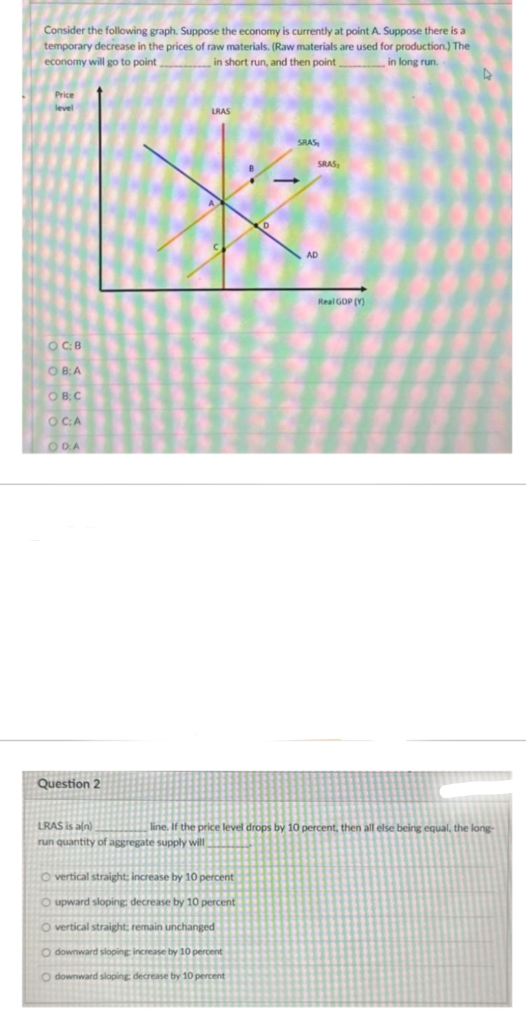 Consider the following graph. Suppose the economy is currently at point A. Suppose there is a
temporary decrease in the prices of raw materials. (Raw materials are used for production.) The
economy will go to point,
in short run, and then point
in long run.
Price
level
O C; B
OB;A
OB; C
O CA
ODA
Question 2
LRAS
-
O vertical straight; increase by 10 percent
O upward sloping: decrease by 10 percent
O vertical straight; remain unchanged
O downward sloping: increase by 10 percent
Odownward sloping: decrease by 10 percent
SRAS₁
SRAS
AD
Real GDP (Y)
4
LRAS is a(n)
line. If the price level drops by 10 percent, then all else being equal, the long-
run quantity of aggregate supply will