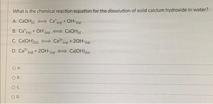 What is the chemical reaction equation for the dissolution of solid calcium hydroxide in water?
A. CaOH(s) Cat (a
*(aq) + OH-(ag)
B. Cat (a
A.
(aq) + OH
C. Ca(OH)2(s)
D. Ca2+ (aq) + 2OH- (aq)
OB.
OC.
O D.
(aq) → CaOH(s)
Ca2+a
(aq)
+20H-(aq)
⇒ Ca(OH)2(s)
