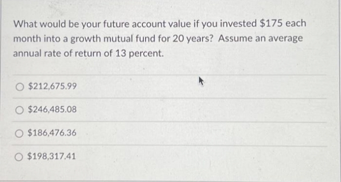 What would be your future account value if you invested $175 each
month into a growth mutual fund for 20 years? Assume an average
annual rate of return of 13 percent.
O $212,675.99
O $246,485.08
O $186,476.36
O $198,317.41