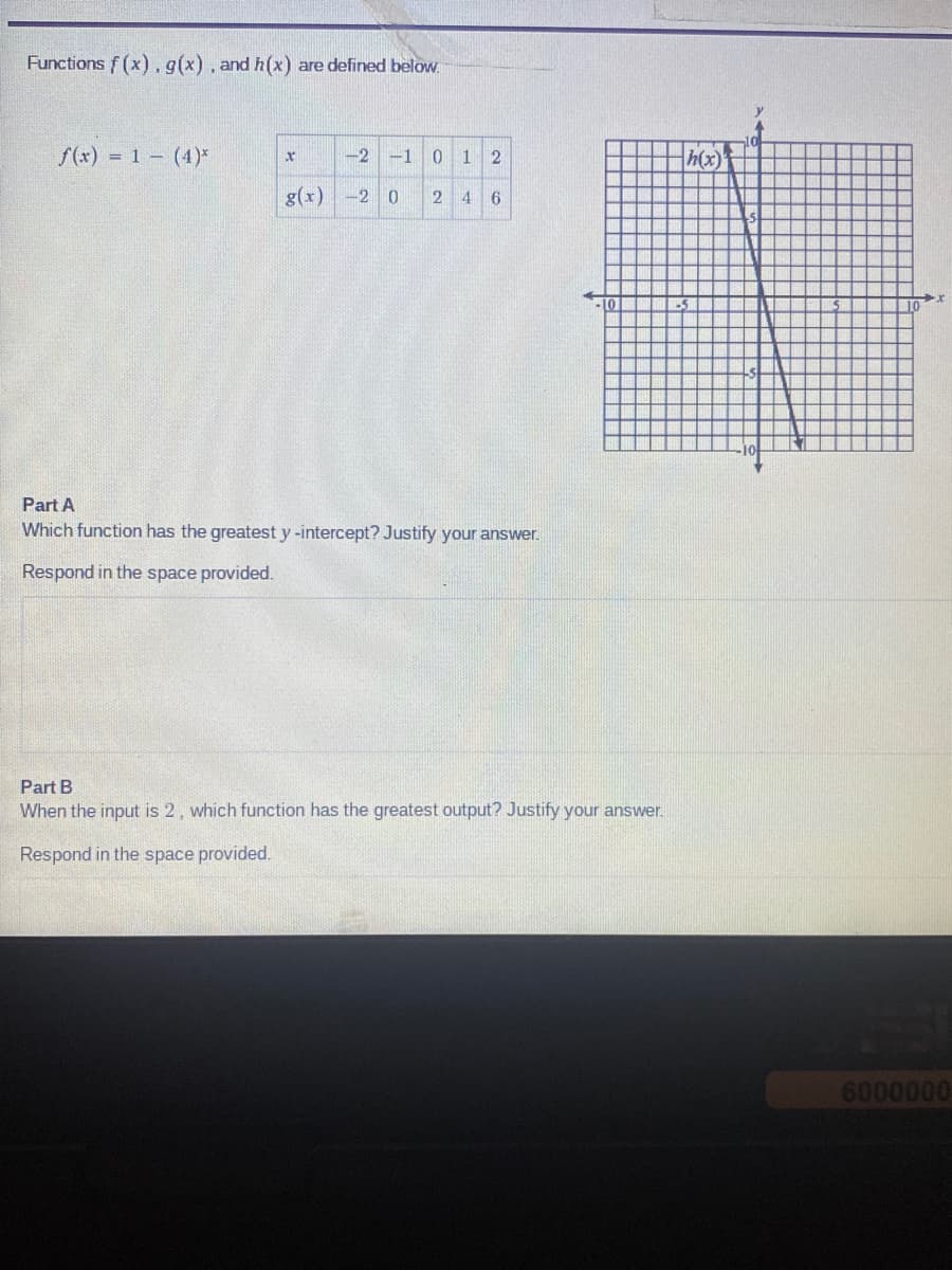 Functions f(x). g(x), and h(x) are defined below.
f(x) = 1 (4)*
X
-2 -1 0
g(x) -2 0
12
2 4 6
Part A
Which function has the greatest y-intercept? Justify your answer.
Respond in the space provided.
LO
Part B
When the input is 2, which function has the greatest output? Justify your answer.
Respond in the space provided.
h(x)
5
6000000