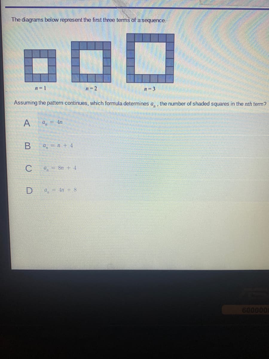 The diagrams below represent the first three terms of a sequence.
ooo
n=2
A
Assuming the pattern continues, which formula determines a, the number of shaded squares in the nth term?
B
C
n=l
D
on = 4n
a = n +4
a = 8n + 4
n=3
a = 4n + 8
6000000