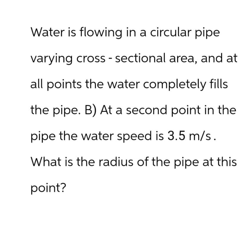 Water is flowing in a circular pipe
varying cross-sectional area, and at
all points the water completely fills
the pipe. B) At a second point in the
pipe the water speed is 3.5 m/s.
What is the radius of the pipe at this
point?