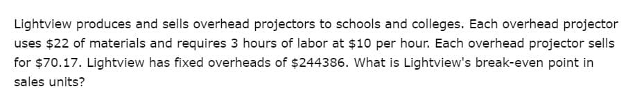 Lightview produces and sells overhead projectors to schools and colleges. Each overhead projector
uses $22 of materials and requires 3 hours of labor at $10 per hour. Each overhead projector sells
for $70.17. Lightview has fixed overheads of $244386. What is Lightview's break-even point in
sales units?