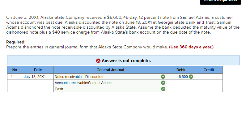On June 3, 20X1, Alaska State Company received a $6,600, 45-day, 12 percent note from Samuel Adams, a customer
whose account was past due. Alaska discounted the note on June 18, 20X1 at Georgia State Bank and Trust. Samuel
Adams dishonored the note receivable discounted by Alaska State. Assume the bank deducted the maturity value of the
dishonored note plus a $40 service charge from Alaska State's bank account on the due date of the note.
Required:
Prepare the entries in general journal form that Alaska State Company would make. (Use 360 days a year.)
No
1
Date
July 18, 20X1
Answer is not complete.
General Journal
Notes receivable-Discounted
Accounts receivable/Samuel Adams
Cash
Debit
6,600
Credit