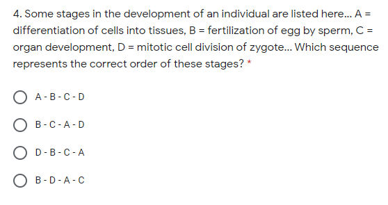 4. Some stages in the development of an individual are listed here. A =
differentiation of cells into tissues, B = fertilization of egg by sperm, C =
organ development, D = mitotic cell division of zygote.. Which sequence
represents the correct order of these stages? *
O A -B-C-D
B-C-A-D
O D-B-C-A
O B-D-A- c
