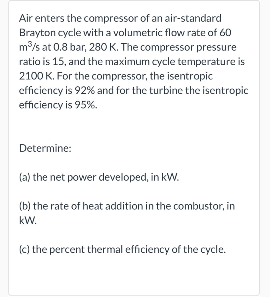 Air enters the compressor of an air-standard
Brayton cycle with a volumetric flow rate of 60
m³/s at 0.8 bar, 280 K. The compressor pressure
ratio is 15, and the maximum cycle temperature is
2100 K. For the compressor, the isentropic
efficiency is 92% and for the turbine the isentropic
efficiency is 95%.
Determine:
(a) the net power developed, in kW.
(b) the rate of heat addition in the combustor, in
kW.
(c) the percent thermal efficiency of the cycle.
