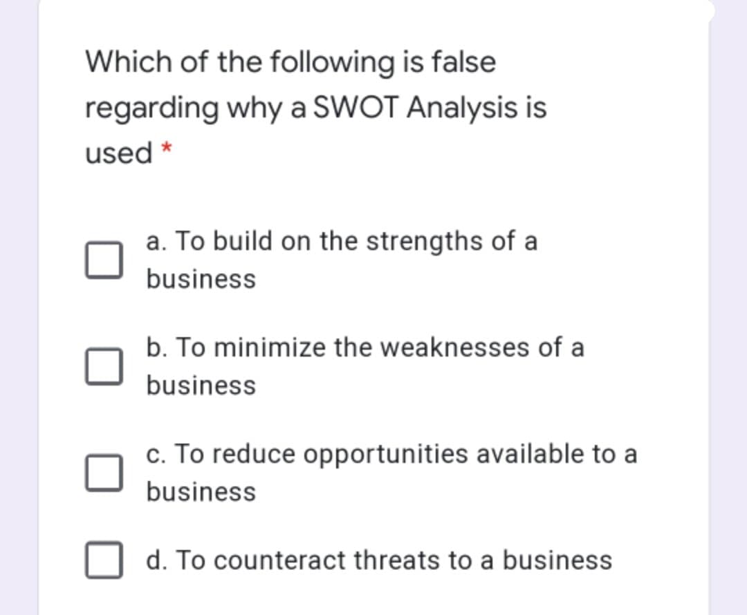 Which of the following is false
regarding why a SWOT Analysis is
used *
a. To build on the strengths of a
business
b. To minimize the weaknesses of a
business
c. To reduce opportunities available to a
business
d. To counteract threats to a business
