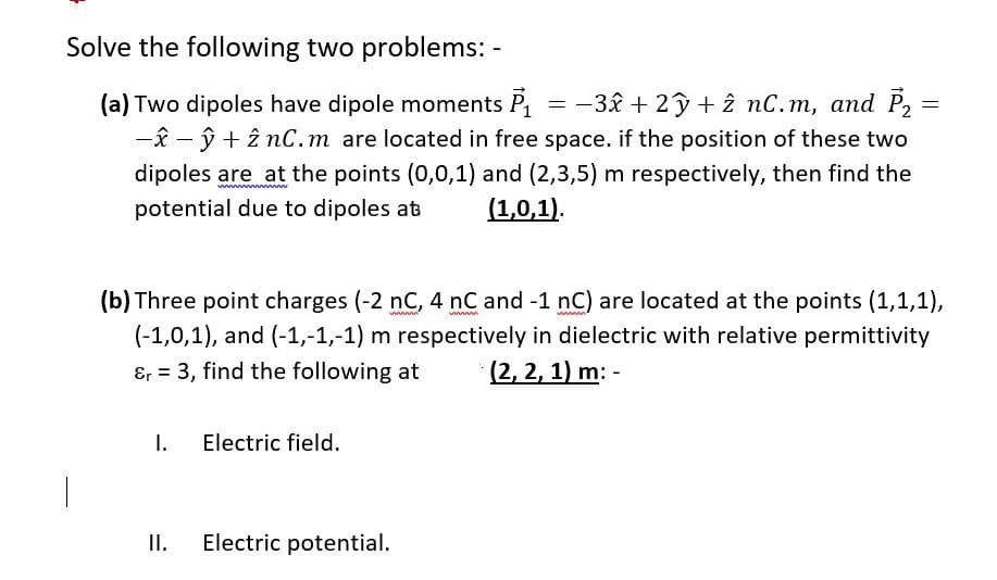 Solve the following two problems: -
(a) Two dipoles have dipole moments P = -3ê + 2ỹ+ î nC.m, and P2
-î - ŷ + î nC.m are located in free space. if the position of these two
dipoles are at the points (0,0,1) and (2,3,5) m respectively, then find the
(1,0,1).
potential due to dipoles at
(b) Three point charges (-2 nC, 4 nC and -1 nC) are located at the points (1,1,1),
(-1,0,1), and (-1,-1,-1) m respectively in dielectric with relative permittivity
&r = 3, find the following at
(2, 2, 1) m: -
I.
Electric field.
II.
Electric potential.
