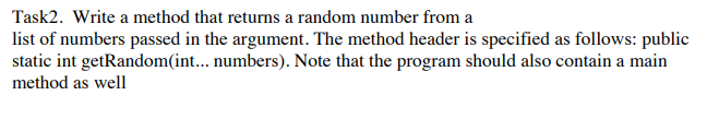 Task2. Write a method that returns a random number from a
list of numbers passed in the argument. The method header is specified as follows: public
static int getRandom(int... numbers). Note that the program should also contain a main
method as well
