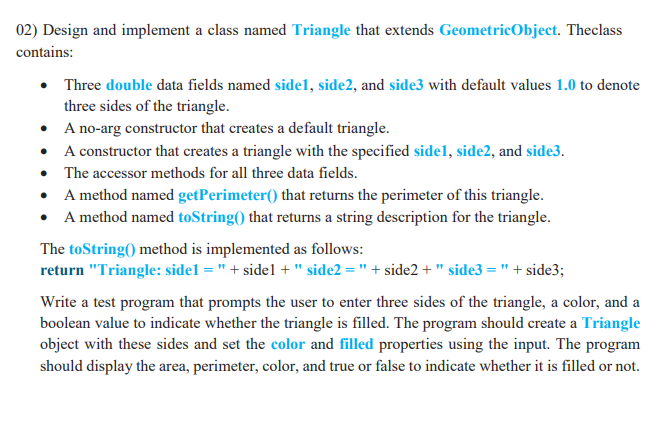 02) Design and implement a class named Triangle that extends GeometricObject. Theclass
contains:
• Three double data fields named sidel, side2, and side3 with default values 1.0 to denote
three sides of the triangle.
• A no-arg constructor that creates a default triangle.
• A constructor that creates a triangle with the specified sidel, side2, and side3.
• The accessor methods for all three data fields.
• A method named getPerimeter() that returns the perimeter of this triangle.
• A method named toString() that returns a string description for the triangle.
The toString() method is implemented as follows:
return "Triangle: sidel = " + sidel +" side2 = " + side2 + " side3 = " + side3;
Write a test program that prompts the user to enter three sides of the triangle, a color, and a
boolean value to indicate whether the triangle is filled. The program should create a Triangle
object with these sides and set the color and filled properties using the input. The program
should display the area, perimeter, color, and true or false to indicate whether it is filled or not.

