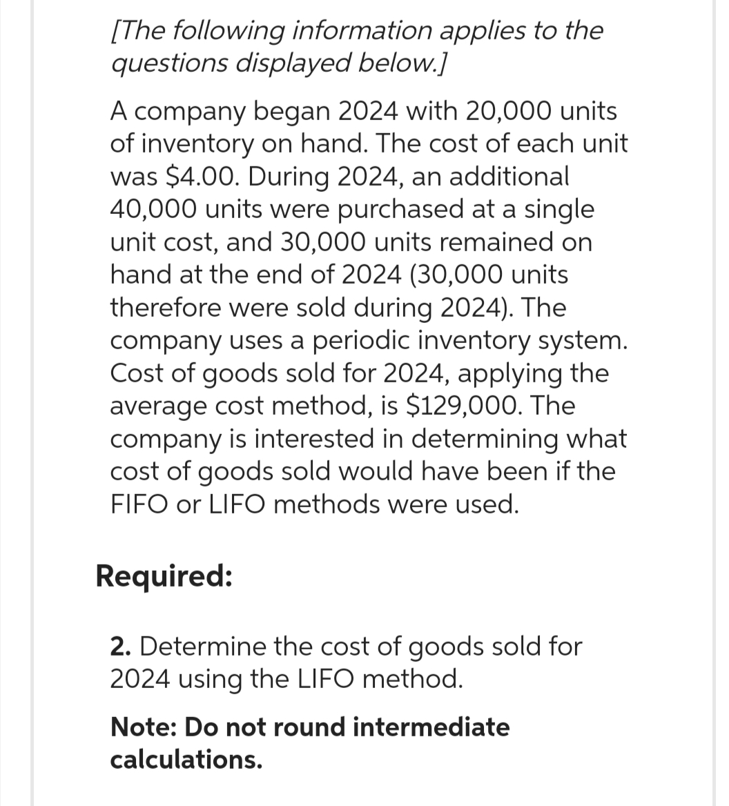 [The following information applies to the
questions displayed below.]
A company began 2024 with 20,000 units
of inventory on hand. The cost of each unit
was $4.00. During 2024, an additional
40,000 units were purchased at a single
unit cost, and 30,000 units remained on
hand at the end of 2024 (30,000 units
therefore were sold during 2024). The
company uses a periodic inventory system.
Cost of goods sold for 2024, applying the
average cost method, is $129,000. The
company is interested in determining what
cost of goods sold would have been if the
FIFO or LIFO methods were used.
Required:
2. Determine the cost of goods sold for
2024 using the LIFO method.
Note: Do not round intermediate
calculations.