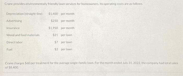 Crane provides environmentally friendly lawn services for homeowners. Its operating costs are as follows.
Depreciation (straight-line)
Advertising
Insurance
Weed and feed materials
Direct labor
Fuel
$1,400 per month
$250
per month
$1.950
per month
$21
per lawn
$7
perlawn
$2 per lawn
Crane charges $60 per treatment for the average single-family lawn. For the month ended July 31, 2022, the company had total sales
of $8,400.