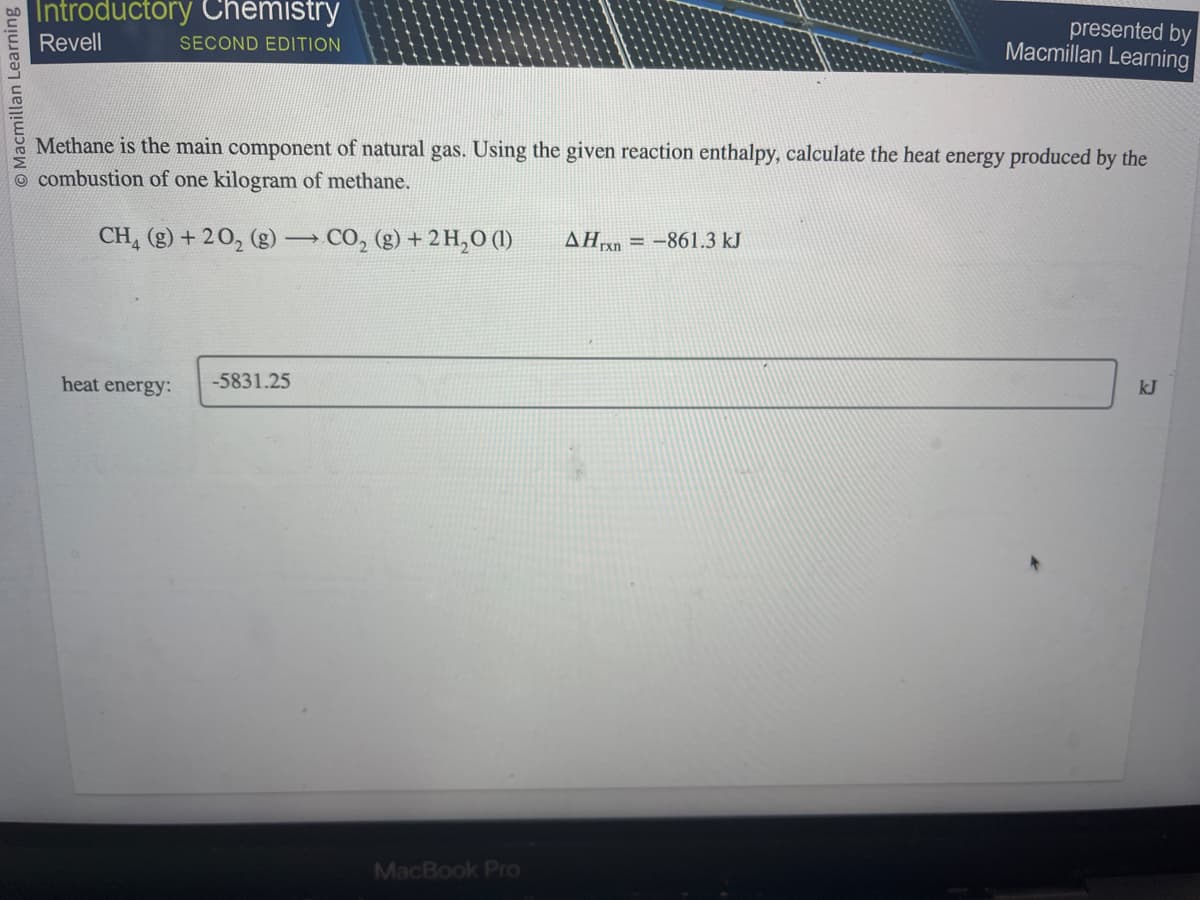 O Macmillan Learning
Introductory Chemistry
Revell
SECOND EDITION
Methane is the main component of natural gas. Using the given reaction enthalpy, calculate the heat energy produced by the
combustion of one kilogram of methane.
CH₂(g) +20₂ (g) →
->>
heat energy:
-5831.25
CO₂ (g) + 2H₂0 (1)
MacBook Pro
presented by
Macmillan Learning
AHxn-861.3 kJ
kJ