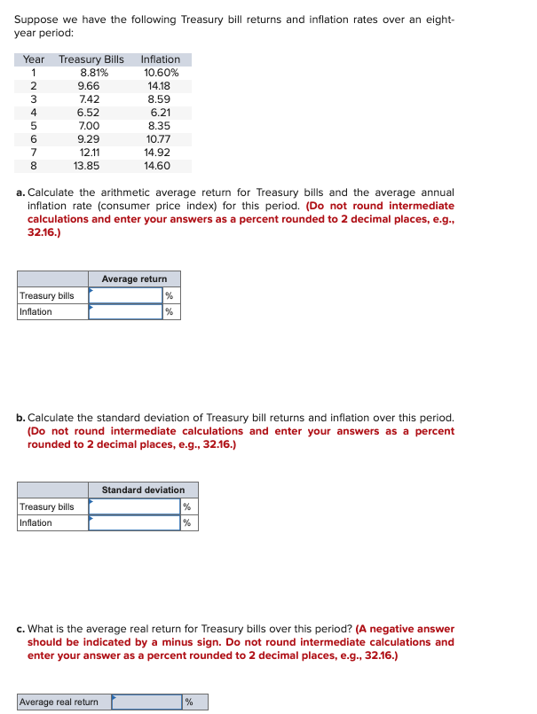 Suppose we have the following Treasury bill returns and inflation rates over an eight-
year period:
Year Treasury Bills
Inflation
123456700
8.81%
10.60%
9.66
14.18
7.42
8.59
6.52
6.21
7.00
8.35
9.29
10.77
12.11
14.92
8
13.85
14.60
a. Calculate the arithmetic average return for Treasury bills and the average annual
inflation rate (consumer price index) for this period. (Do not round intermediate
calculations and enter your answers as a percent rounded to 2 decimal places, e.g.,
32.16.)
Treasury bills
Inflation
Average return
%
%
b. Calculate the standard deviation of Treasury bill returns and inflation over this period.
(Do not round intermediate calculations and enter your answers as a percent
rounded to 2 decimal places, e.g., 32.16.)
Standard deviation
Treasury bills
Inflation
%
%
c. What is the average real return for Treasury bills over this period? (A negative answer
should be indicated by a minus sign. Do not round intermediate calculations and
enter your answer as a percent rounded to 2 decimal places, e.g., 32.16.)
Average real return
%