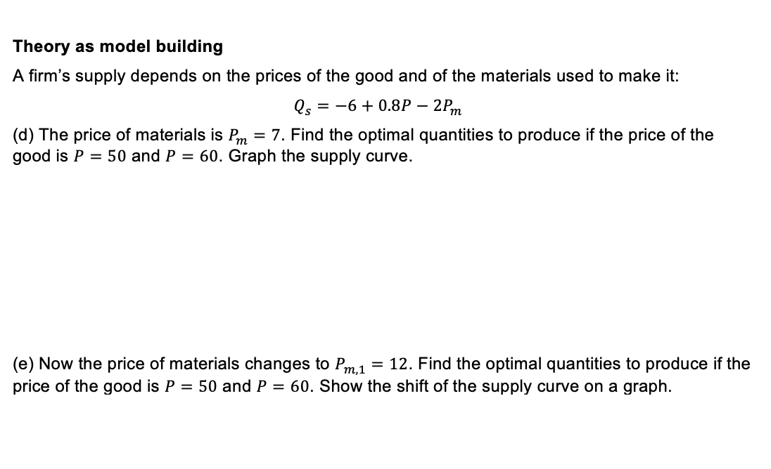Theory as model building
A firm's supply depends on the prices of the good and of the materials used to make it:
Qs = −6+ 0.8P 2Pm
(d) The price of materials is Pm = 7. Find the optimal quantities to produce if the price of the
good is P = 50 and P = 60. Graph the supply curve.
(e) Now the price of materials changes to Pm,1 12. Find the optimal quantities to produce if the
price of the good is P = 50 and P = 60. Show the shift of the supply curve on a graph.
=