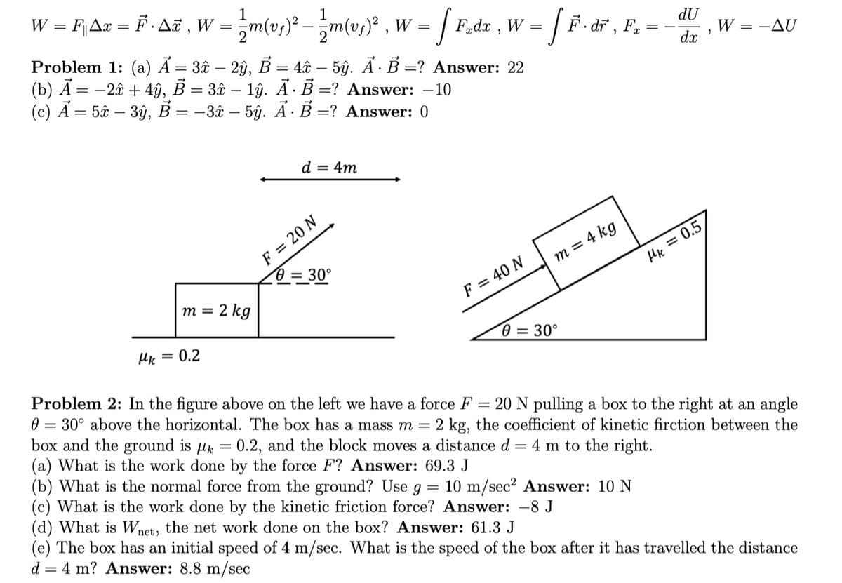 w = FjAc = F .Aë , W = m(v;)* - m(u,)* , v
1
zm(us)* - m(v,)* , W =
Problem 1: (a) Ã = 3â – 2ŷ, B = 4â& – 5ŷ. Ã ·B =? Answer: 22
(b) Ã = -2â + 4ŷ, B = 3âu – lŷ. Ā·B =? Answer: –10
(c) Ã = 5â – 3ŷ, B = -3â – 5ŷ. Ã·B =? Answer: 0
1
| F,dx , W =
F. dř , F,
dU
W = -AU
dx
d = 4m
F = 20 N
0 = 30°
m = 4 kg
Hk = 0.5)
m = 2 kg
F = 40 N
Hk = 0.2
Ө — 30°
Problem 2: In the figure above on the left we have a force F = 20 N pulling a box to the right at an angle
0 = 30° above the horizontal. The box has a mass m = 2 kg, the coefficient of kinetic firction between the
box and the ground is uk = 0.2, and the block moves a distance d = 4 m to the right.
(a) What is the work done by the force F? Answer: 69.3 J
(b) What is the normal force from the ground? Use g = 10 m/sec² Answer: 10 N
(c) What is the work done by the kinetic friction force? Answer: -8 J
(d) What is Wnet, the net work done on the box? Answer: 61.3 J
(e) The box has an initial speed of 4 m/sec. What is the speed of the box after it has travelled the distance
d = 4 m? Answer: 8.8 m/sec
||
