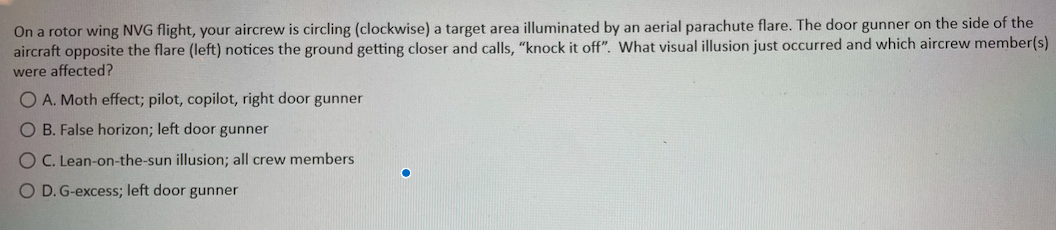 On a rotor wing NVG flight, your aircrew is circling (clockwise) a target area illuminated by an aerial parachute flare. The door gunner on the side of the
aircraft opposite the flare (left) notices the ground getting closer and calls, "knock it off". What visual illusion just occurred and which aircrew member(s)
were affected?
OA. Moth effect; pilot, copilot, right door gunner
OB. False horizon; left door gunner
OC. Lean-on-the-sun illusion; all crew members
O D. G-excess; left door gunner