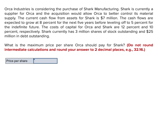 Orca Industries is considering the purchase of Shark Manufacturing. Shark is currently a
supplier for Orca and the acquisition would allow Orca to better control its material
supply. The current cash flow from assets for Shark is $7 million. The cash flows are
expected to grow at 8 percent for the next five years before leveling off to 5 percent for
the indefinite future. The costs of capital for Orca and Shark are 12 percent and 10
percent, respectively. Shark currently has 3 million shares of stock outstanding and $25
million in debt outstanding.
What is the maximum price per share Orca should pay for Shark? (Do not round
intermediate calculations and round your answer to 2 decimal places, e.g., 32.16.)
Price per share