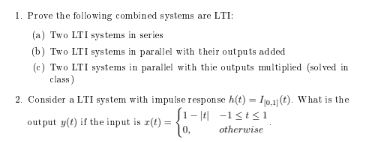 1. Prove the following combined systems are LTI:
(a) Two LTI systems in series
(b) Two LTI systems in parallel with their out puts added
(e) Two LTI systems in parallel with thie outputs mmitiplied (solved in
clasn)
