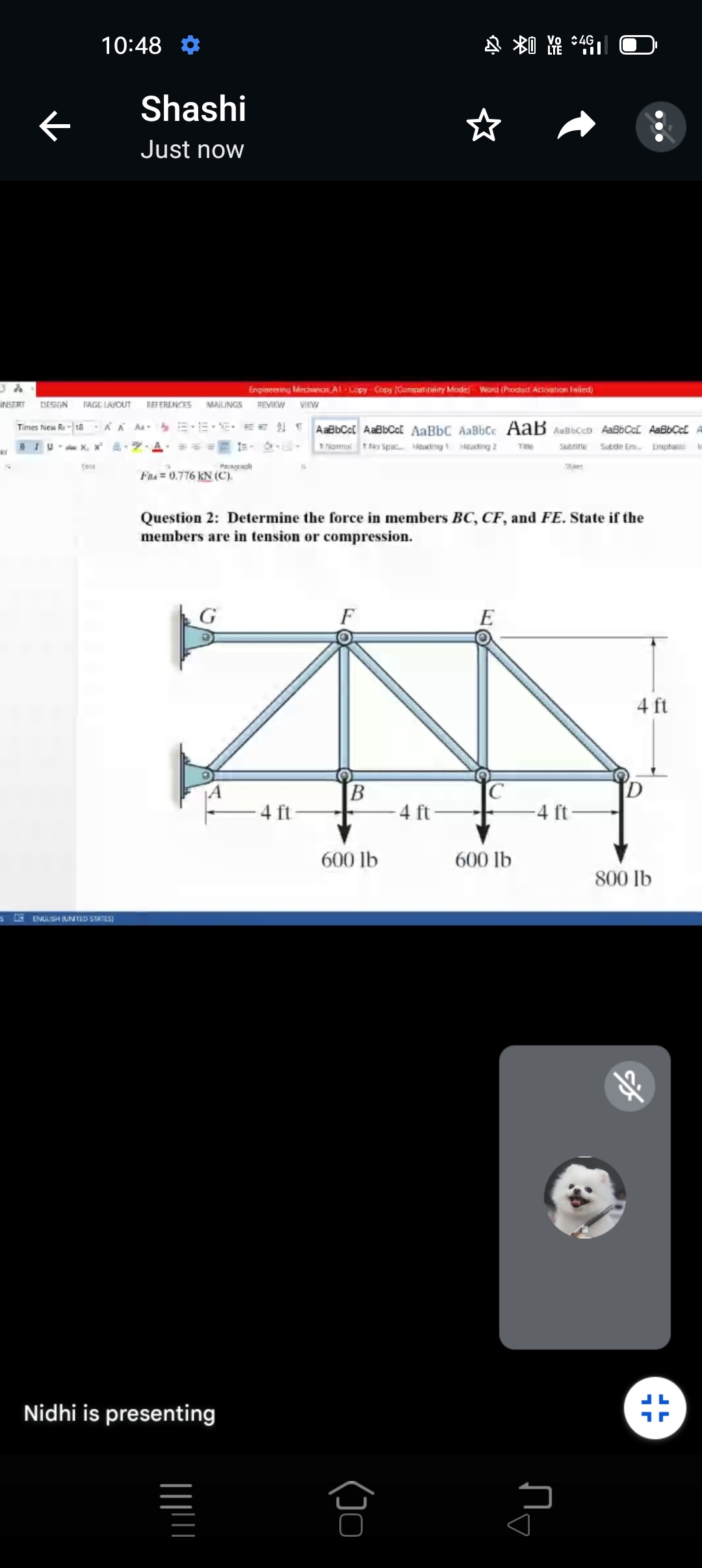 :4G
10:48
Shashi
Just now
Engineering MechanCTE A1 - Lopy - Copy Canspat ibylity Mode- Word (Product Activation Iasiled)
INSTRT
DESIGN
FAGE LAVOUT
RETERENCES
MAILINGS
REVIEW
VIEW
Times New Ri-|18
KA Aa E-E- E. EE TAaBbCc[ AaBbCc[ AaBbC AaBbCc AaB AuBbCcD AaBbCcC AaBbCcl
BIU X, x* A- - A
1 Normai TNo Spac Houding Heading 2
Titte
Subtine
Subtle Em
Enptiat le
Paah
Set
Fas = 0.776 KN (C).
Question 2: Determine the force in members BC, CF, and FE. State if the
members are in tension or compression.
4 ft
B
4 ft
4 ft
-4 ft-
600 lb
600 lb
800 lb
3E ENGLISH (UNTED STATES)
Nidhi is presenting
