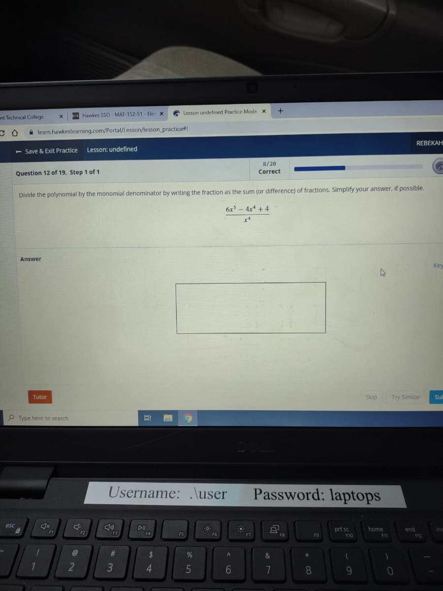 nt Technical College
C
esc
learn.hawkeslearning.com/Portal/Lesson/lesson_practice#!
- Save & Exit Practice Lesson: undefined
X
Question 12 of 19. Step 1 of 1
Answer
Tutor
Type here to search
4x
Hawkes SSO - MAT-152-51- Elen X
F1
Divide the polynomial by the monomial denominator by writing the fraction as the sum (or difference) of fractions. Simplify your answer, if possible.
6x² - 4x4 + 4
X4
J
2
F2
F3
#
B
Username: .\user
3
Lesson undefined Practice Mode X
F4
$
4
n 9
F5
%
5
F6
A
6
F7
+
8/20
Correct
&
7
Password: laptops
FB
*
8
F9
prt sc
F10
(
Skip
9
4
home
F11
)
REBEKAH
Try Similar
0
end
F12
Key
Sub
Ins