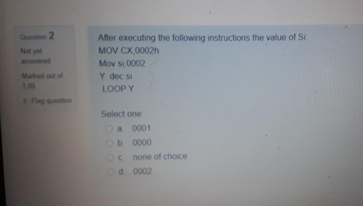 After executing the following instructions the value of Si:
MOV CX,0002h
Question 2
Not yet
answered
Mov si,0002
Marked out of
Y dec si
1.00
LOOP Y
PFlag question
Select one:
a 0001
b 0000
Oc none of choice
d 0002
